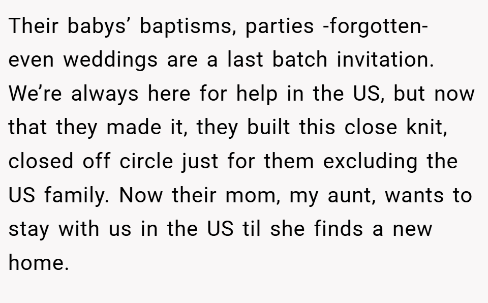 Their babys’ baptisms, parties -forgotten- even weddings are a last batch invitation. We’re always here for help in the US, but now that they made it, they built this close knit, closed off circle just for them excluding the US family. Now their mom, my aunt, wants to stay with us in the US til she finds a new home.
