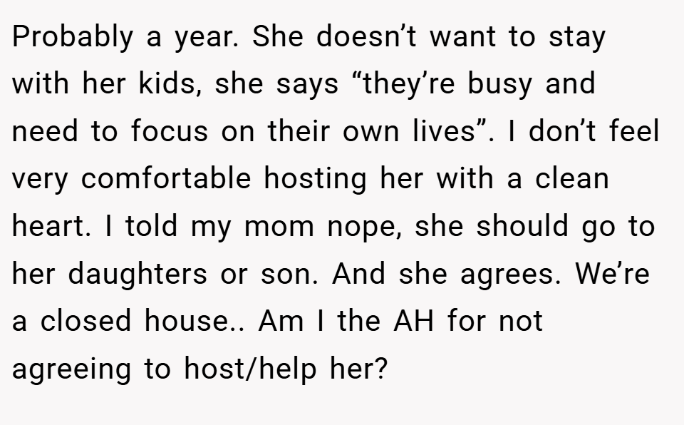 Probably a year. She doesn’t want to stay with her kids, she says “they’re busy and need to focus on their own lives”. I don’t feel very comfortable hosting her with a clean heart. I told my mom nope, she should go to her daughters or son. And she agrees. We’re a closed house.. Am I the AH for not agreeing to host/help her?