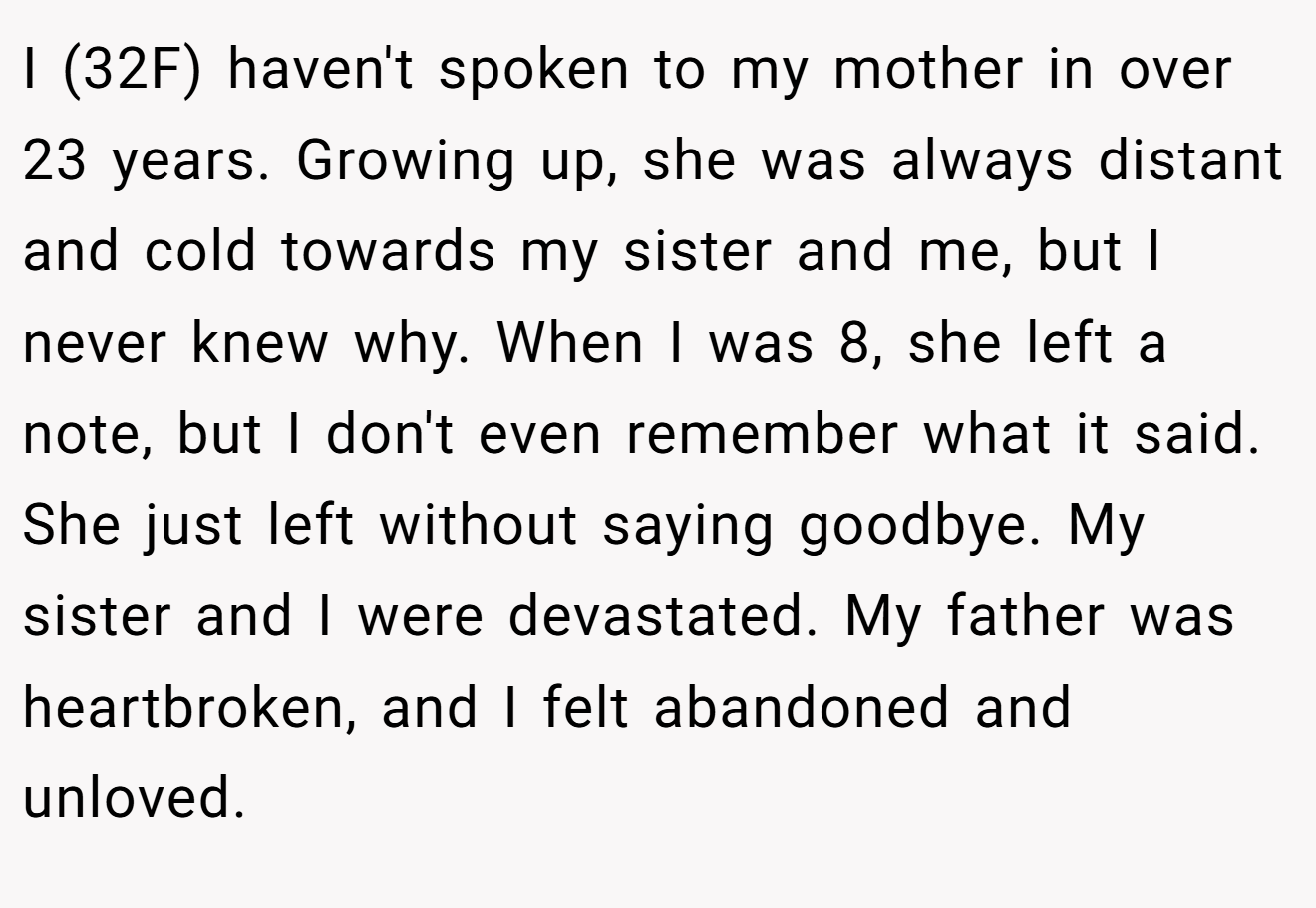 I (32F) haven't spoken to my mother in over 23 years. Growing up, she was always distant and cold towards my sister and me, but I never knew why. When I was 8, she left a note, but I don't even remember what it said. She just left without saying goodbye. My sister and I were devastated. My father was heartbroken, and I felt abandoned and unloved.