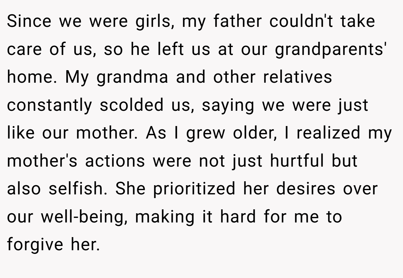 Since we were girls, my father couldn't take care of us, so he left us at our grandparents' home. My grandma and other relatives constantly scolded us, saying we were just like our mother. As I grew older, I realized my mother's actions were not just hurtful but also selfish. She prioritized her desires over our well-being, making it hard for me to forgive her.