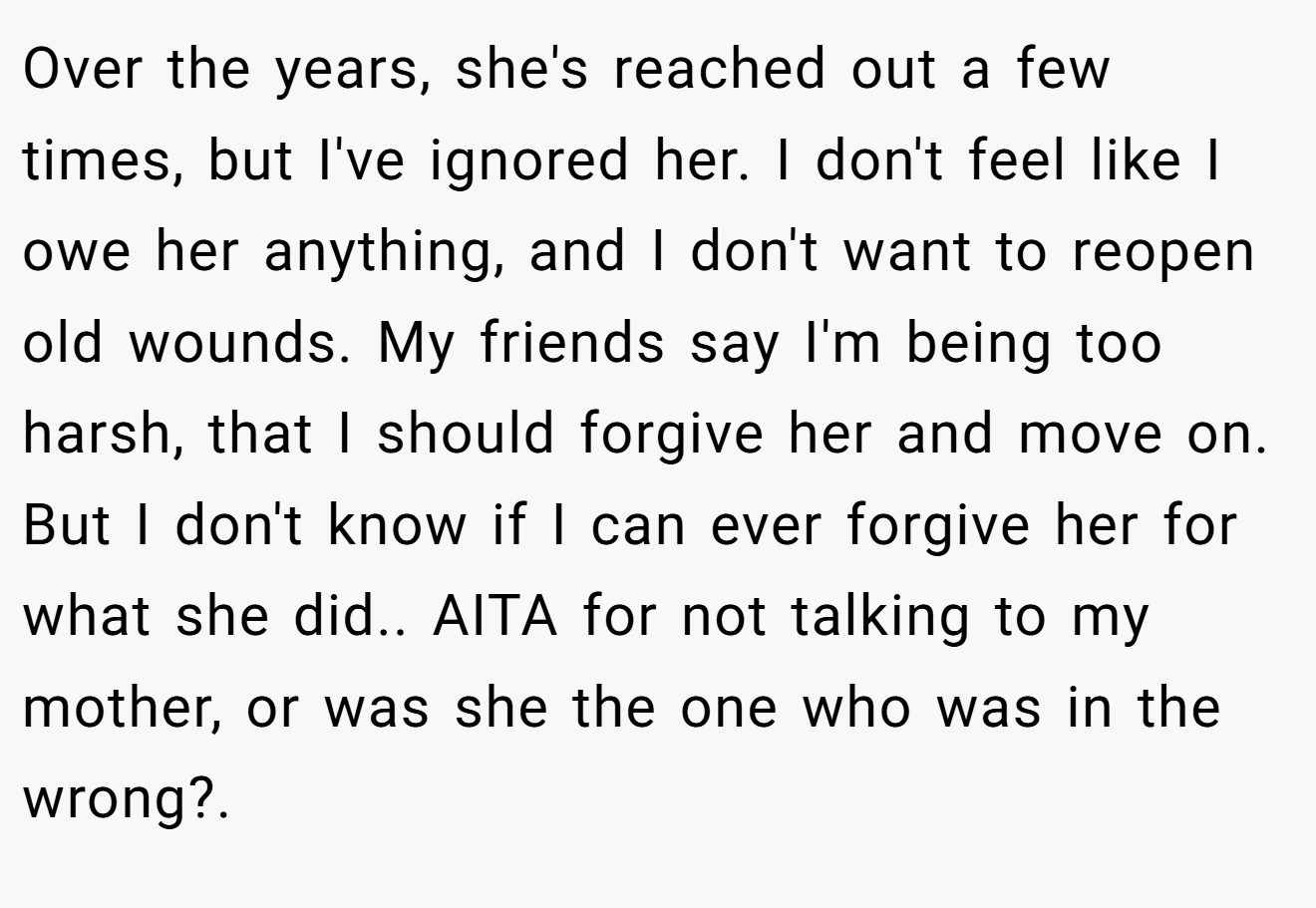 Over the years, she's reached out a few times, but I've ignored her. I don't feel like I owe her anything, and I don't want to reopen old wounds. My friends say I'm being too harsh, that I should forgive her and move on. But I don't know if I can ever forgive her for what she did.. AITA for not talking to my mother, or was she the one who was in the wrong?.