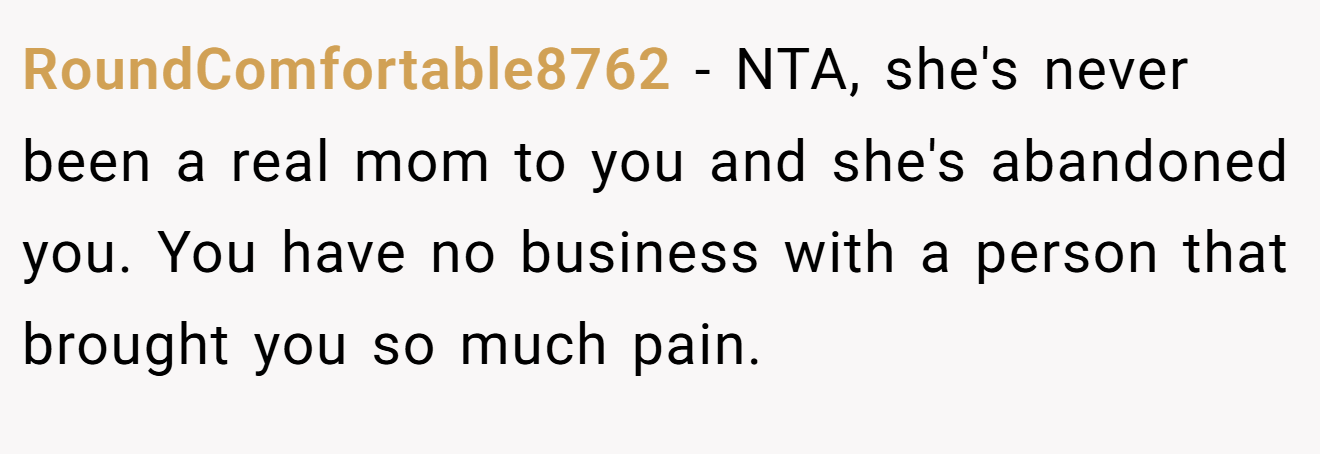 RoundComfortable8762 − NTA, she's never been a real mom to you and she's abandoned you. You have no business with a person that brought you so much pain.