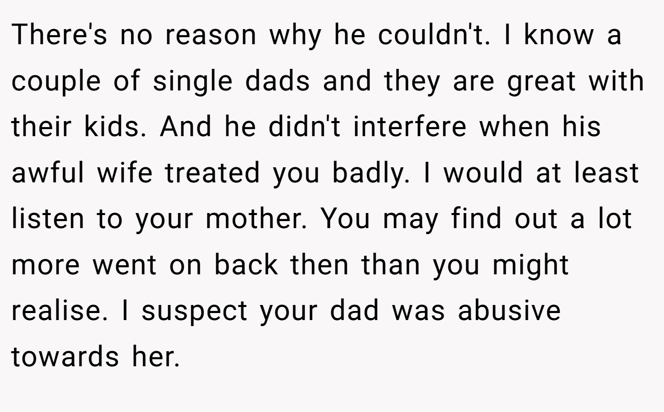 There's no reason why he couldn't. I know a couple of single dads and they are great with their kids. And he didn't interfere when his awful wife treated you badly. I would at least listen to your mother. You may find out a lot more went on back then than you might realise. I suspect your dad was abusive towards her.