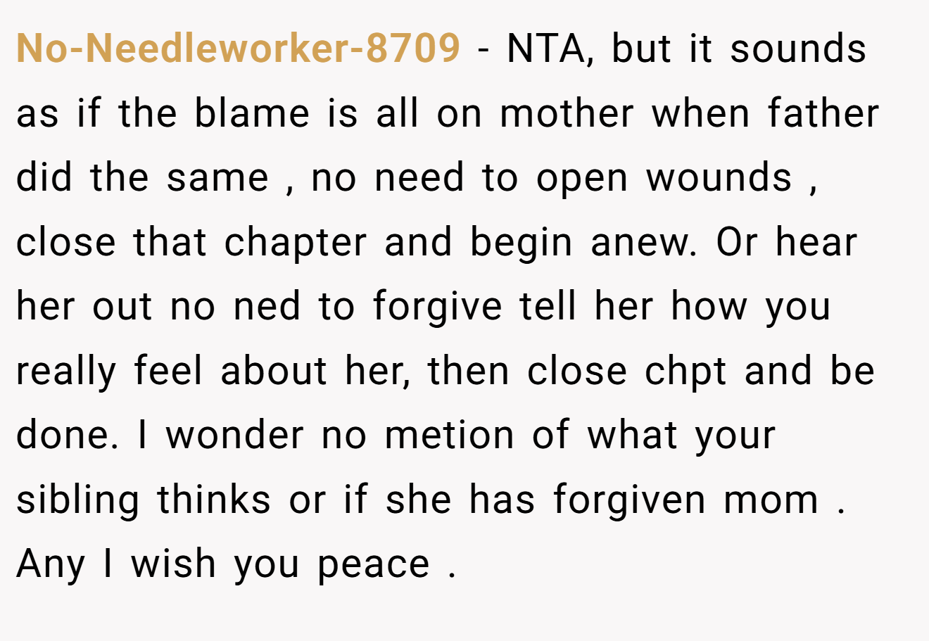 No-Needleworker-8709 − NTA, but it sounds as if the blame is all on mother when father did the same , no need to open wounds , close that chapter and begin anew. Or hear her out no ned to forgive tell her how you really feel about her, then close chpt and be done. I wonder no metion of what your sibling thinks or if she has forgiven mom . Any I wish you peace .