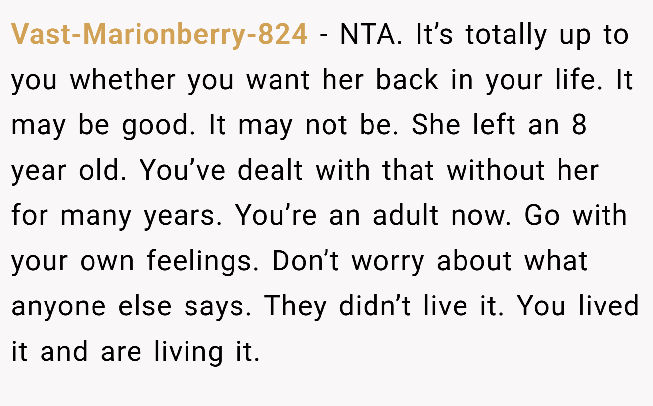 Vast-Marionberry-824 − NTA. It’s totally up to you whether you want her back in your life. It may be good. It may not be. She left an 8 year old. You’ve dealt with that without her for many years. You’re an adult now. Go with your own feelings. Don’t worry about what anyone else says. They didn’t live it. You lived it and are living it.