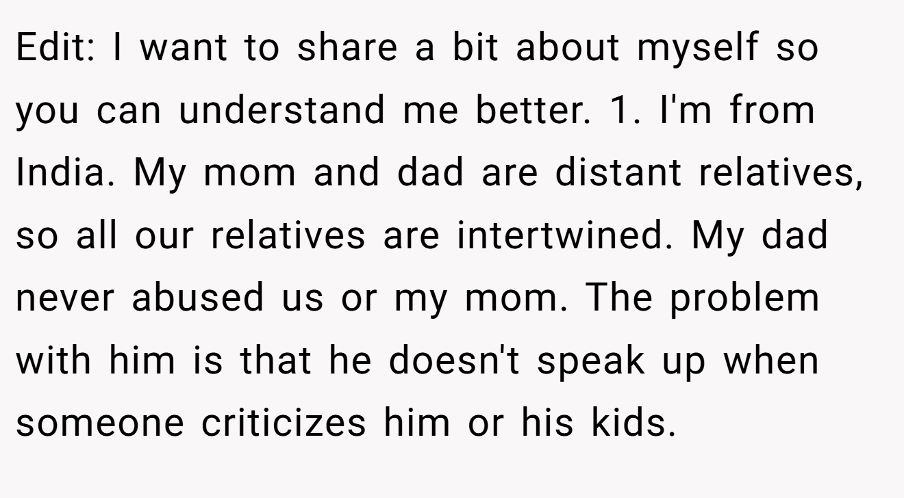 Edit: I want to share a bit about myself so you can understand me better. 1. I'm from India. My mom and dad are distant relatives, so all our relatives are intertwined. My dad never abused us or my mom. The problem with him is that he doesn't speak up when someone criticizes him or his kids.