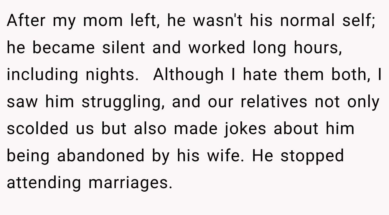 After my mom left, he wasn't his normal self; he became silent and worked long hours, including nights.  Although I hate them both, I saw him struggling, and our relatives not only scolded us but also made jokes about him being abandoned by his wife. He stopped attending marriages.