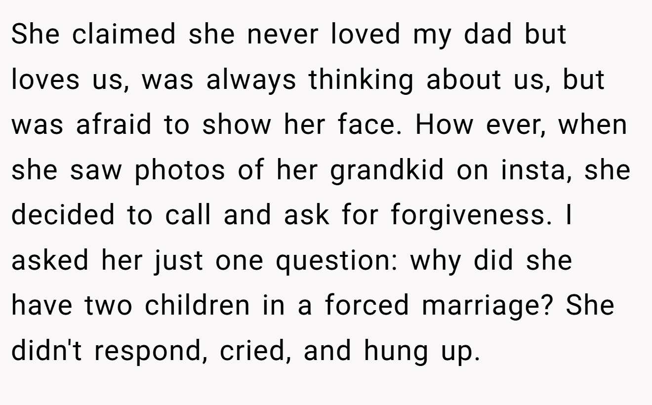 She claimed she never loved my dad but loves us, was always thinking about us, but was afraid to show her face. How ever, when she saw photos of her grandkid on insta, she decided to call and ask for forgiveness. I asked her just one question: why did she have two children in a forced marriage? She didn't respond, cried, and hung up.