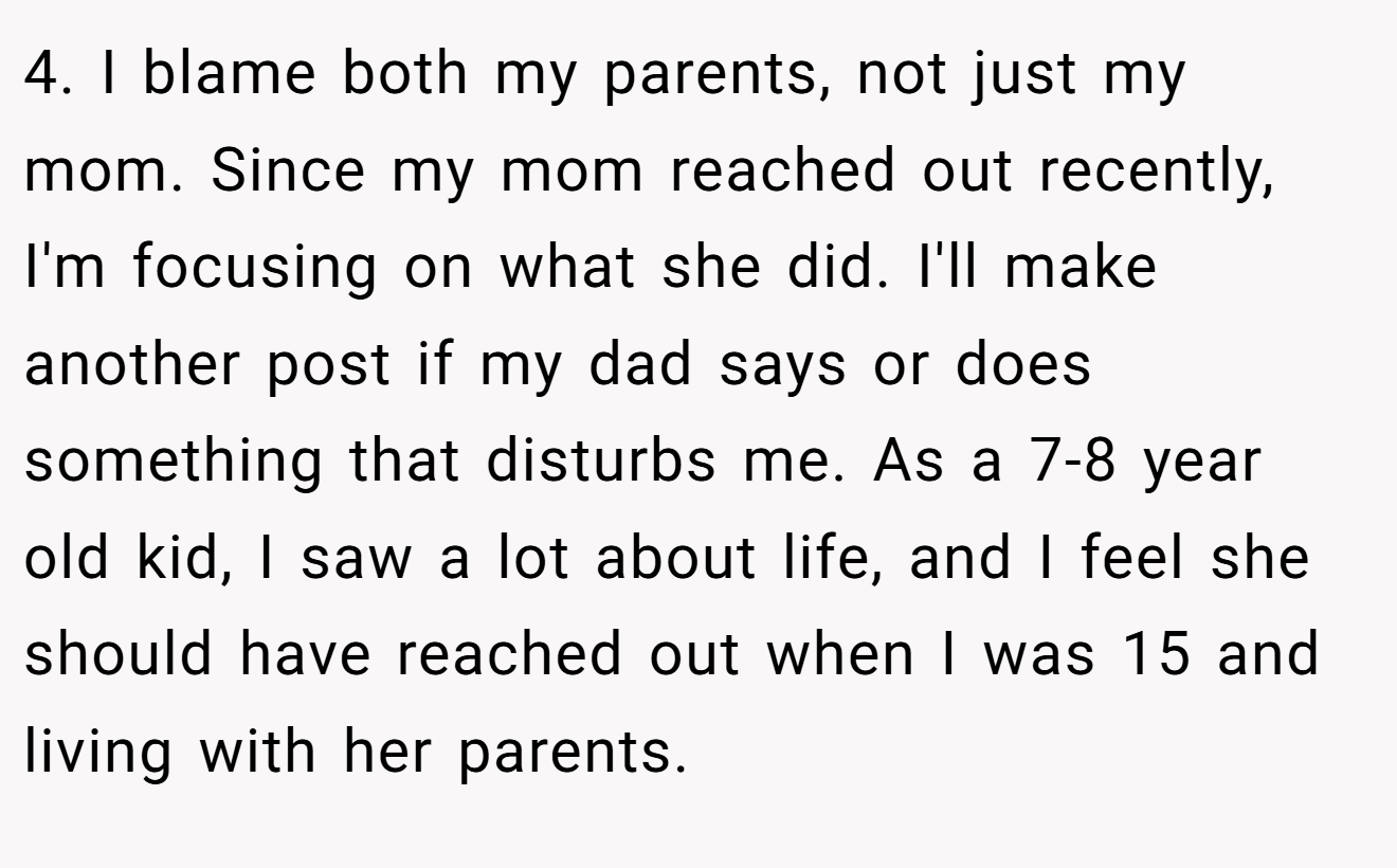4. I blame both my parents, not just my mom. Since my mom reached out recently, I'm focusing on what she did. I'll make another post if my dad says or does something that disturbs me. As a 7-8 year old kid, I saw a lot about life, and I feel she should have reached out when I was 15 and living with her parents.