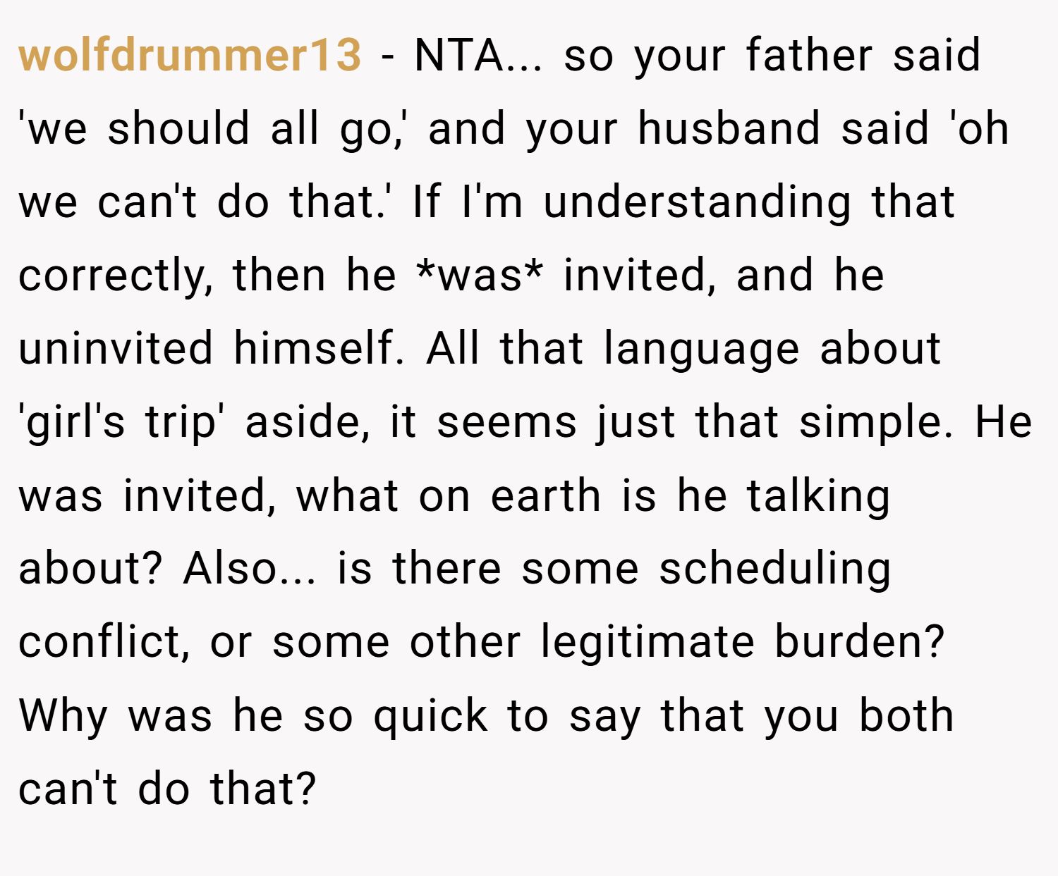 wolfdrummer13 − NTA... so your father said 'we should all go,' and your husband said 'oh we can't do that.' If I'm understanding that correctly, then he *was* invited, and he uninvited himself. All that language about 'girl's trip' aside, it seems just that simple. He was invited, what on earth is he talking about? Also... is there some scheduling conflict, or some other legitimate burden? Why was he so quick to say that you both can't do that?