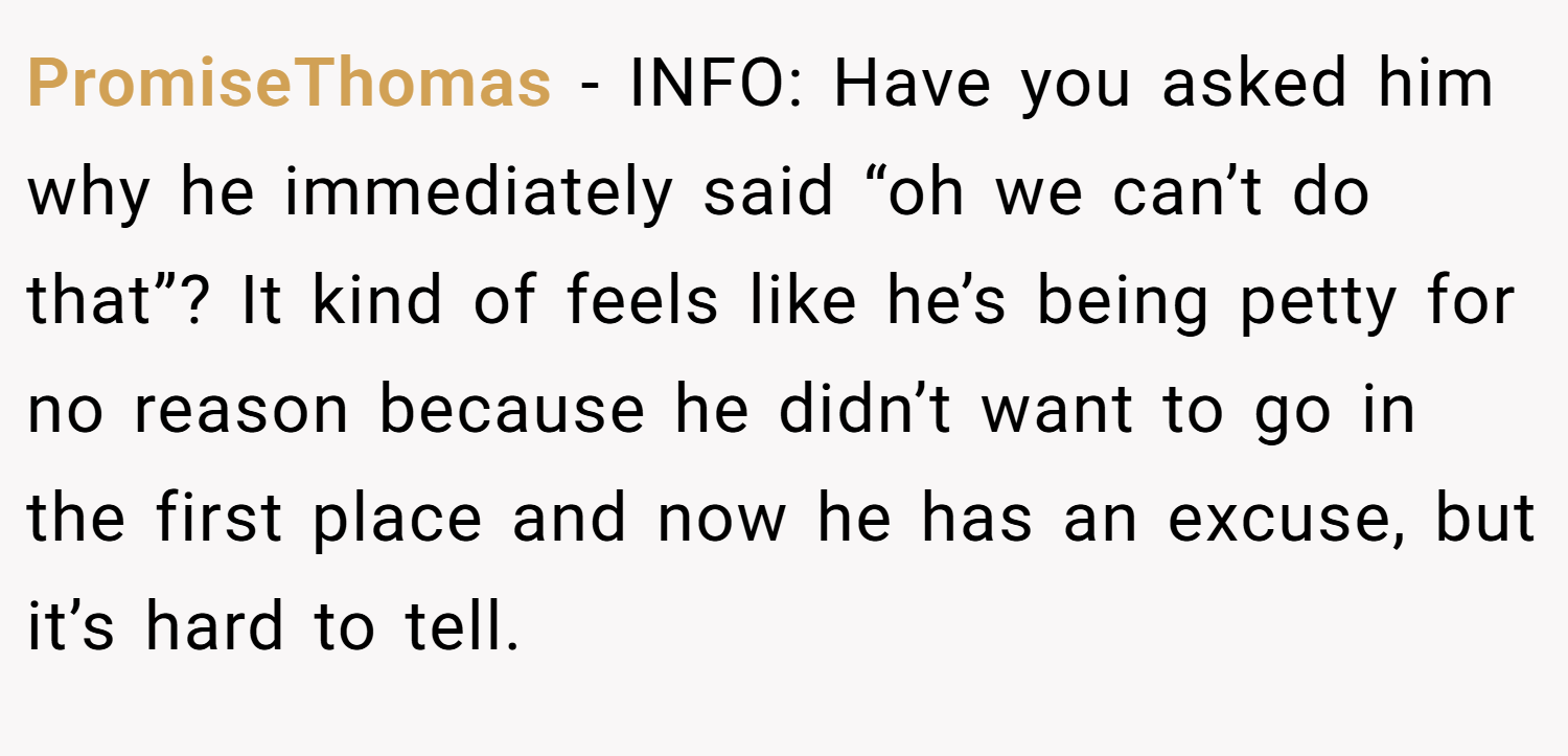 PromiseThomas − INFO: Have you asked him why he immediately said “oh we can’t do that”? It kind of feels like he’s being petty for no reason because he didn’t want to go in the first place and now he has an excuse, but it’s hard to tell.