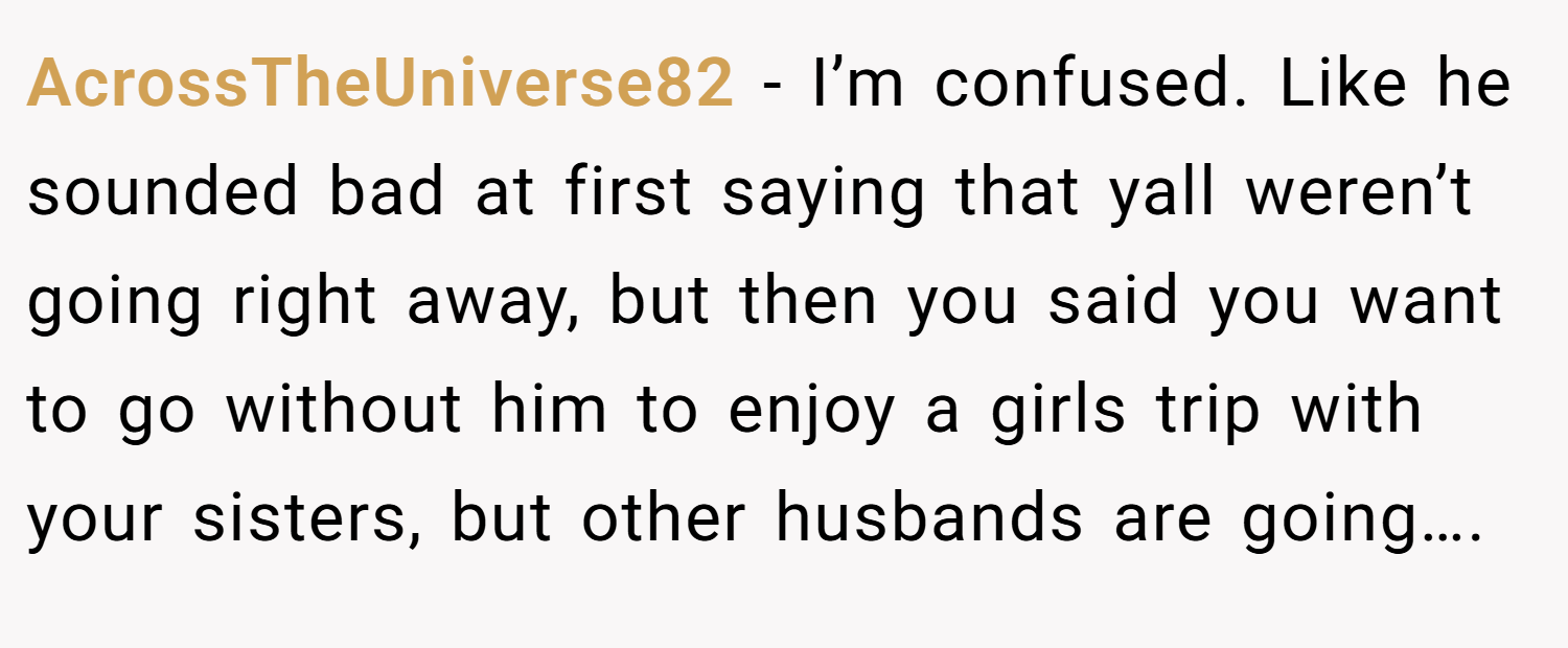 AcrossTheUniverse82 − I’m confused. Like he sounded bad at first saying that yall weren’t going right away, but then you said you want to go without him to enjoy a girls trip with your sisters, but other husbands are going….