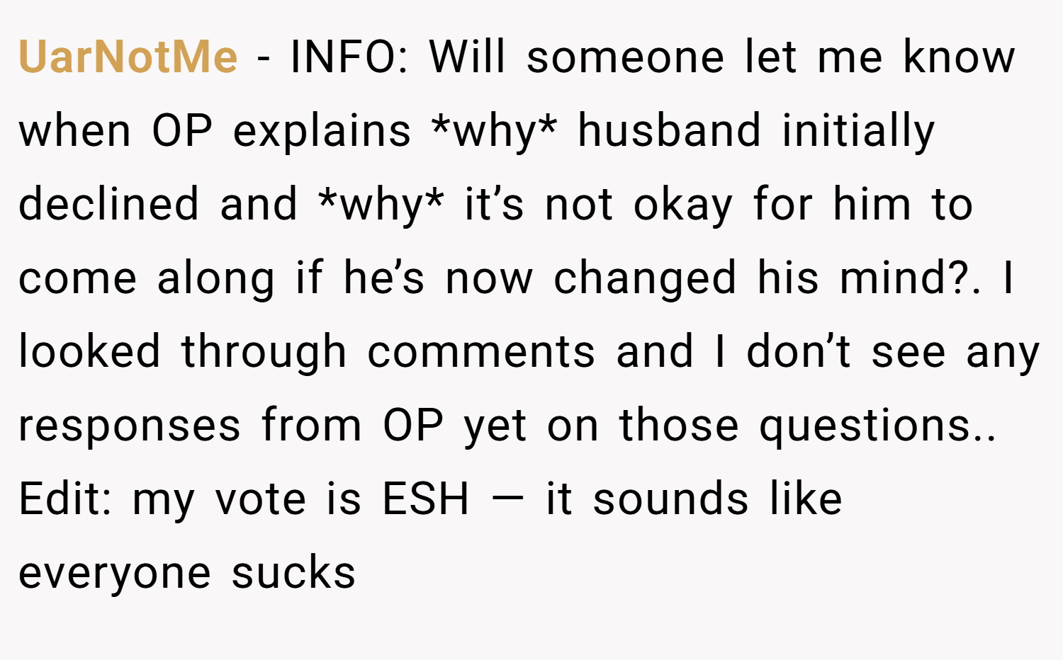 UarNotMe − INFO: Will someone let me know when OP explains *why* husband initially declined and *why* it’s not okay for him to come along if he’s now changed his mind?. I looked through comments and I don’t see any responses from OP yet on those questions.. Edit: my vote is ESH — it sounds like everyone sucks