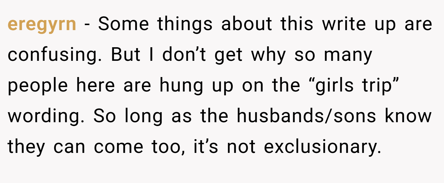 eregyrn − Some things about this write up are confusing. But I don’t get why so many people here are hung up on the “girls trip” wording. So long as the husbands/sons know they can come too, it’s not exclusionary.