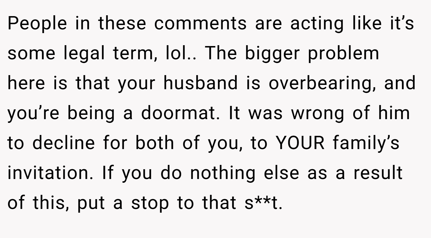 People in these comments are acting like it’s some legal term, lol.. The bigger problem here is that your husband is overbearing, and you’re being a doormat. It was wrong of him to decline for both of you, to YOUR family’s invitation. If you do nothing else as a result of this, put a stop to that s**t.