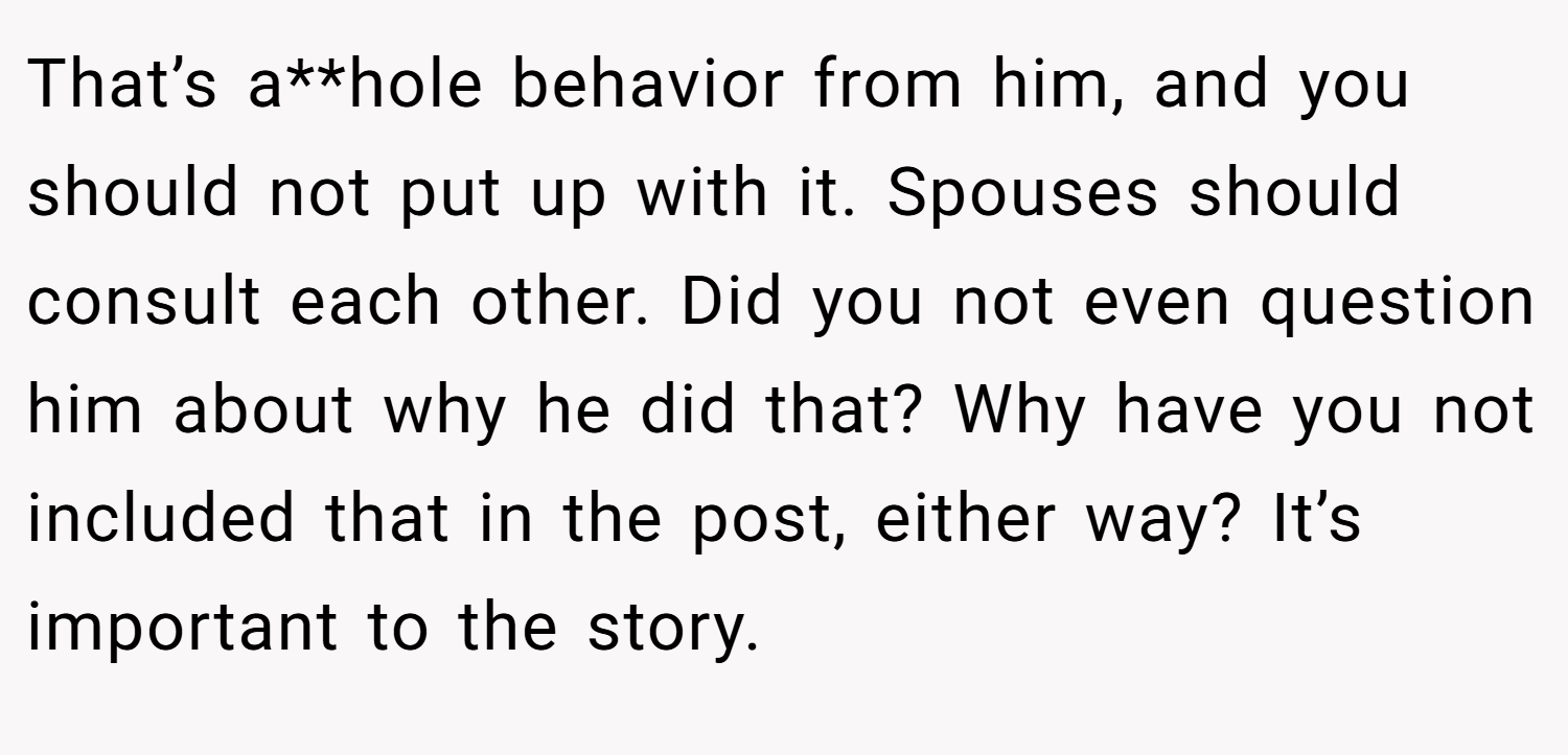 That’s a**hole behavior from him, and you should not put up with it. Spouses should consult each other. Did you not even question him about why he did that? Why have you not included that in the post, either way? It’s important to the story.