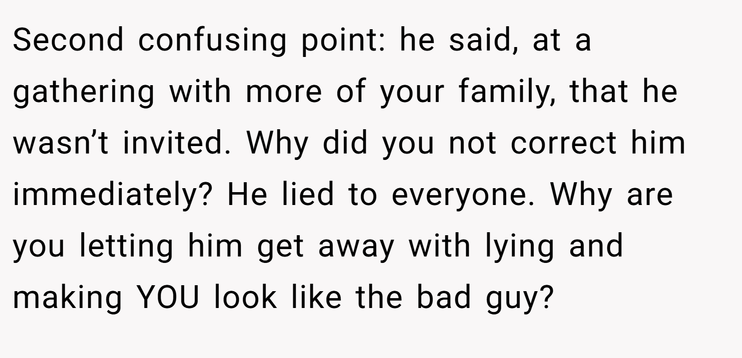 Second confusing point: he said, at a gathering with more of your family, that he wasn’t invited. Why did you not correct him immediately? He lied to everyone. Why are you letting him get away with lying and making YOU look like the bad guy?