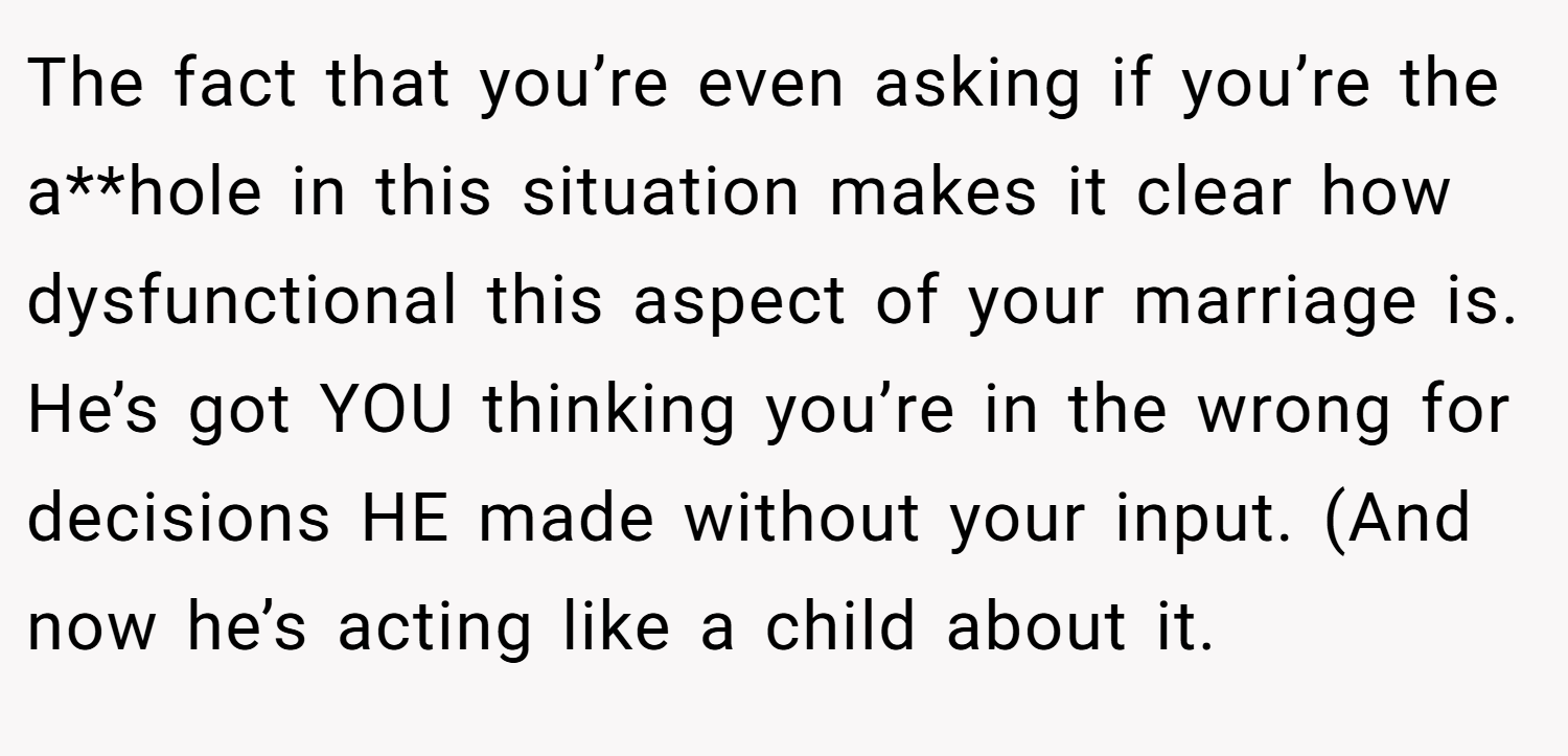 The fact that you’re even asking if you’re the a**hole in this situation makes it clear how dysfunctional this aspect of your marriage is. He’s got YOU thinking you’re in the wrong for decisions HE made without your input. (And now he’s acting like a child about it.