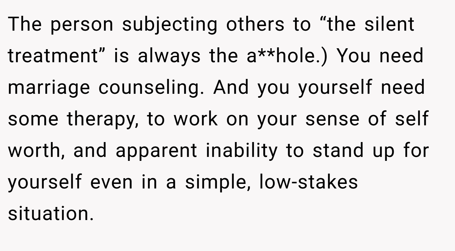 The person subjecting others to “the silent treatment” is always the a**hole.) You need marriage counseling. And you yourself need some therapy, to work on your sense of self worth, and apparent inability to stand up for yourself even in a simple, low-stakes situation.