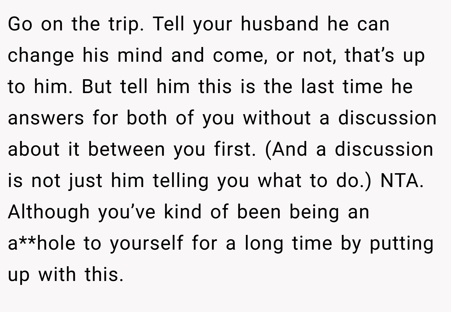 Go on the trip. Tell your husband he can change his mind and come, or not, that’s up to him. But tell him this is the last time he answers for both of you without a discussion about it between you first. (And a discussion is not just him telling you what to do.) NTA. Although you’ve kind of been being an a**hole to yourself for a long time by putting up with this.