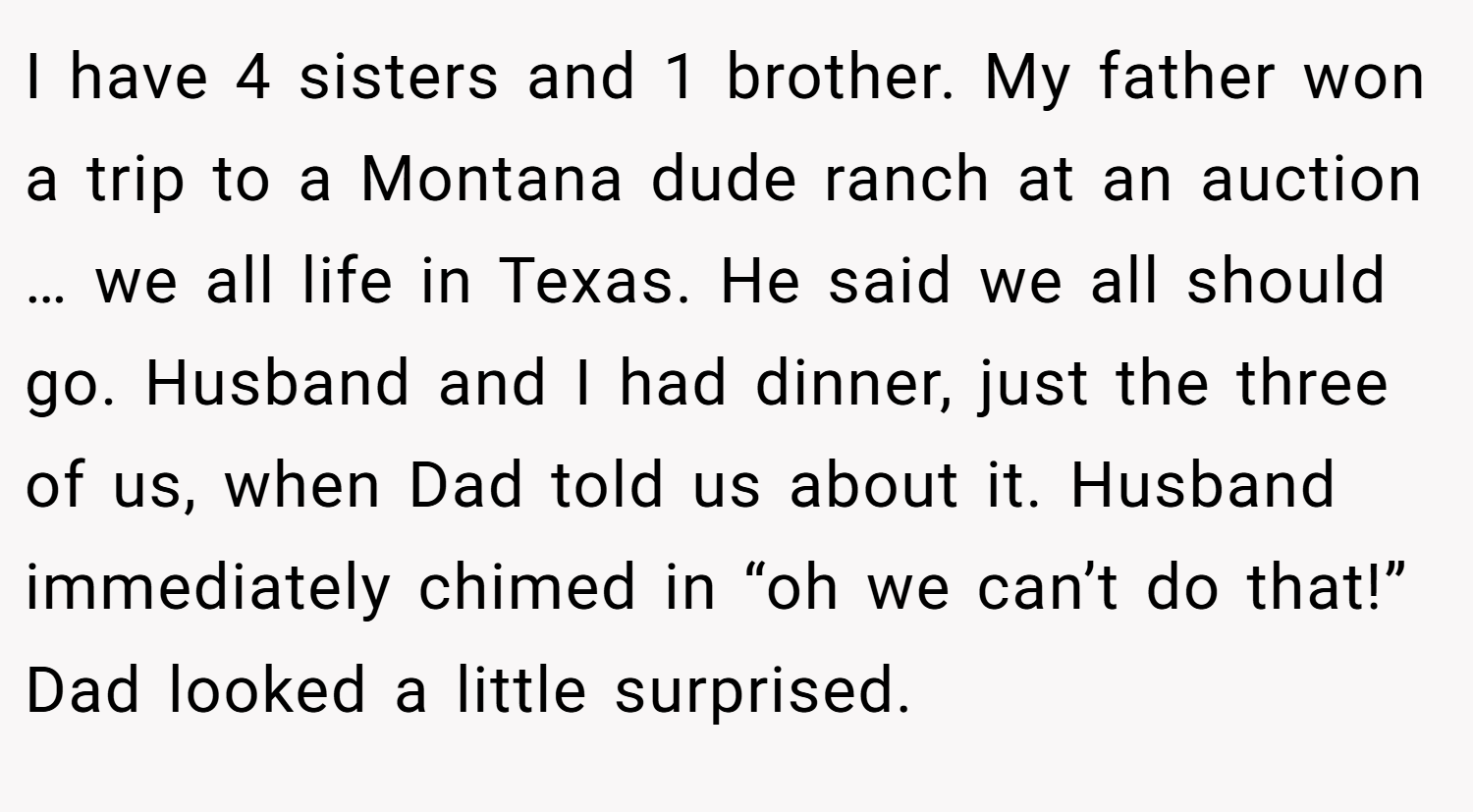 I have 4 sisters and 1 brother. My father won a trip to a Montana dude ranch at an auction … we all life in Texas. He said we all should go. Husband and I had dinner, just the three of us, when Dad told us about it. Husband immediately chimed in “oh we can’t do that!” Dad looked a little surprised.