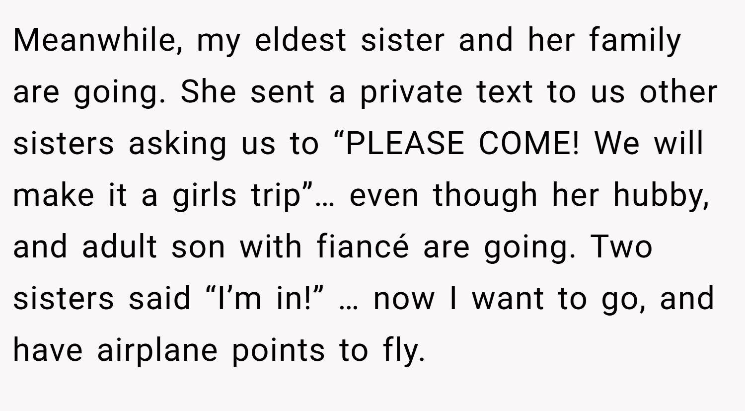 Meanwhile, my eldest sister and her family are going. She sent a private text to us other sisters asking us to “PLEASE COME! We will make it a girls trip”… even though her hubby, and adult son with fiancé are going. Two sisters said “I’m in!” … now I want to go, and have airplane points to fly.