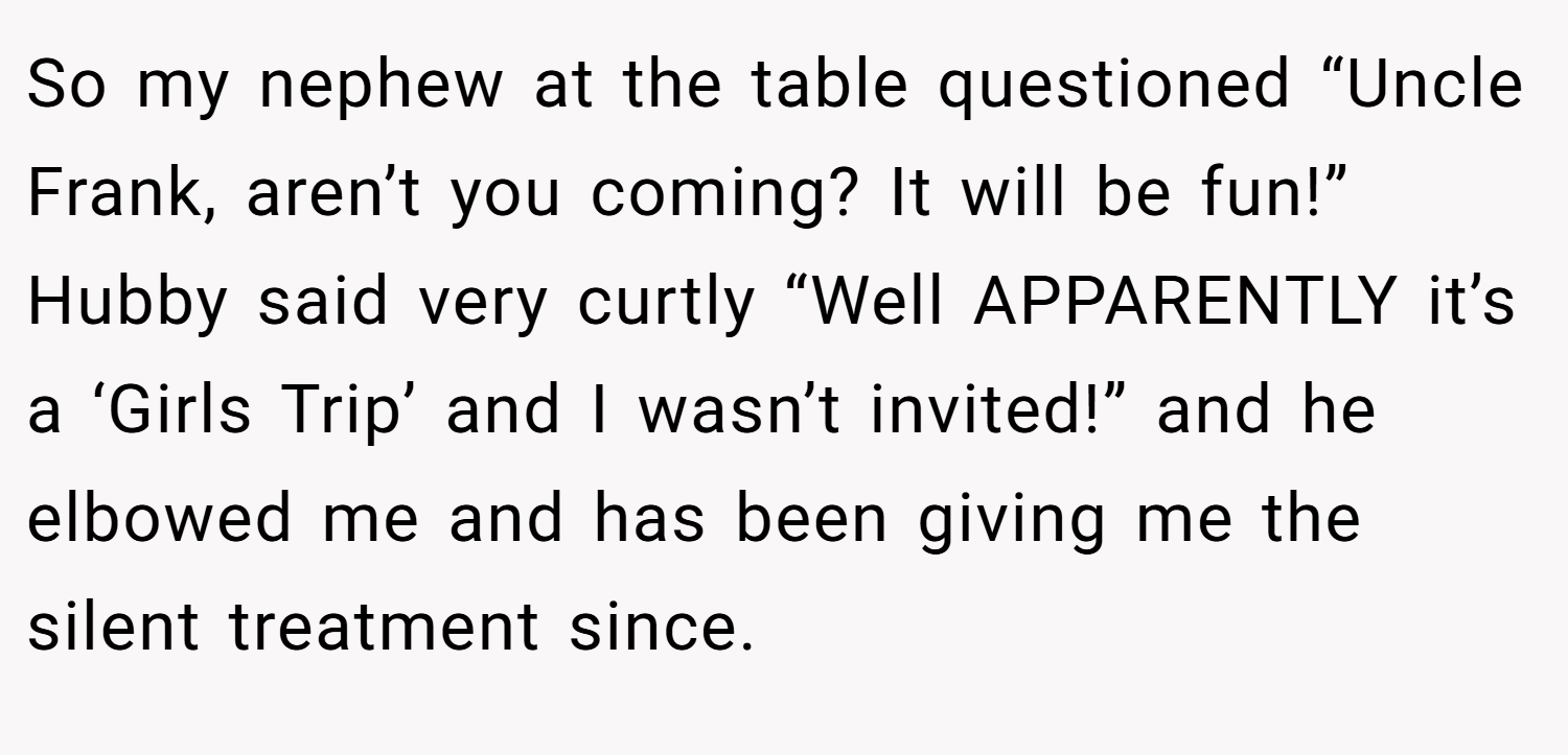 So my nephew at the table questioned “Uncle Frank, aren’t you coming? It will be fun!” Hubby said very curtly “Well APPARENTLY it’s a ‘Girls Trip’ and I wasn’t invited!” and he elbowed me and has been giving me the silent treatment since.