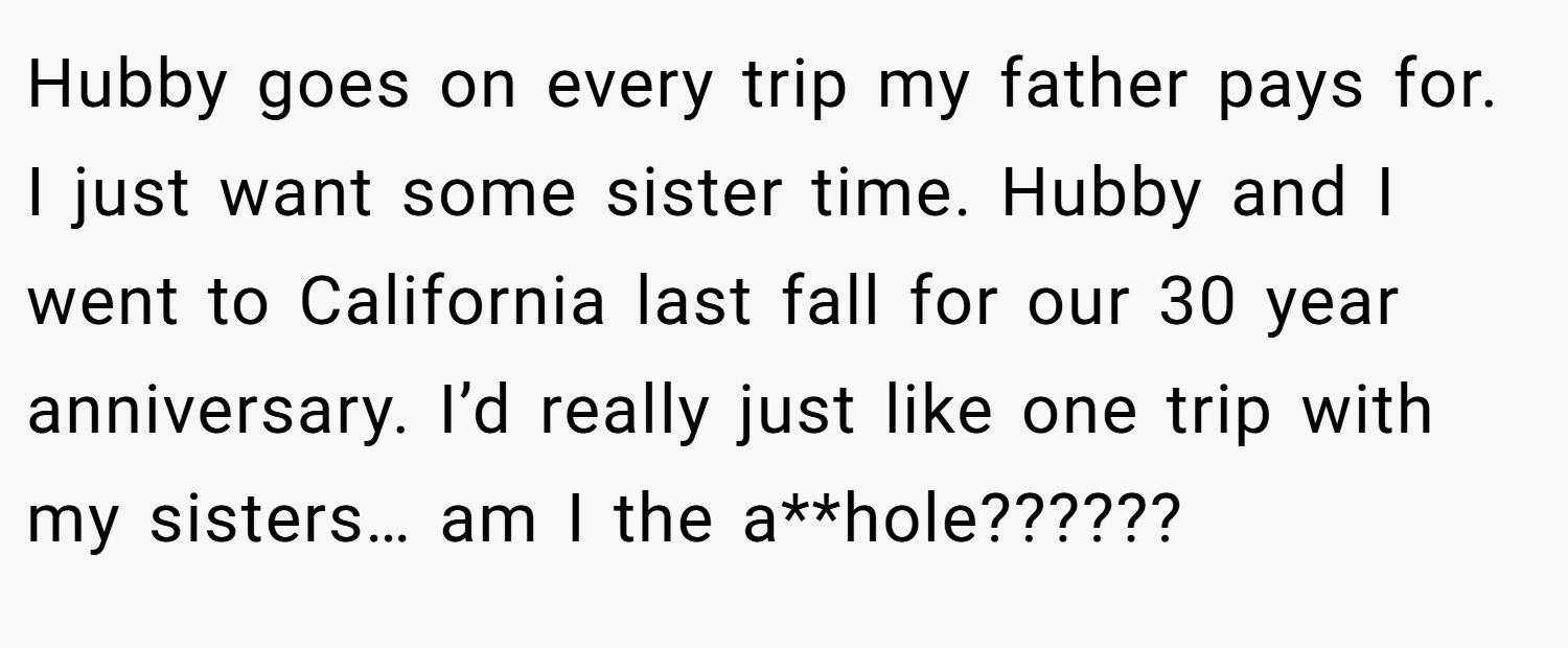 Hubby goes on every trip my father pays for. I just want some sister time. Hubby and I went to California last fall for our 30 year anniversary. I’d really just like one trip with my sisters… am I the a**hole?????? 
