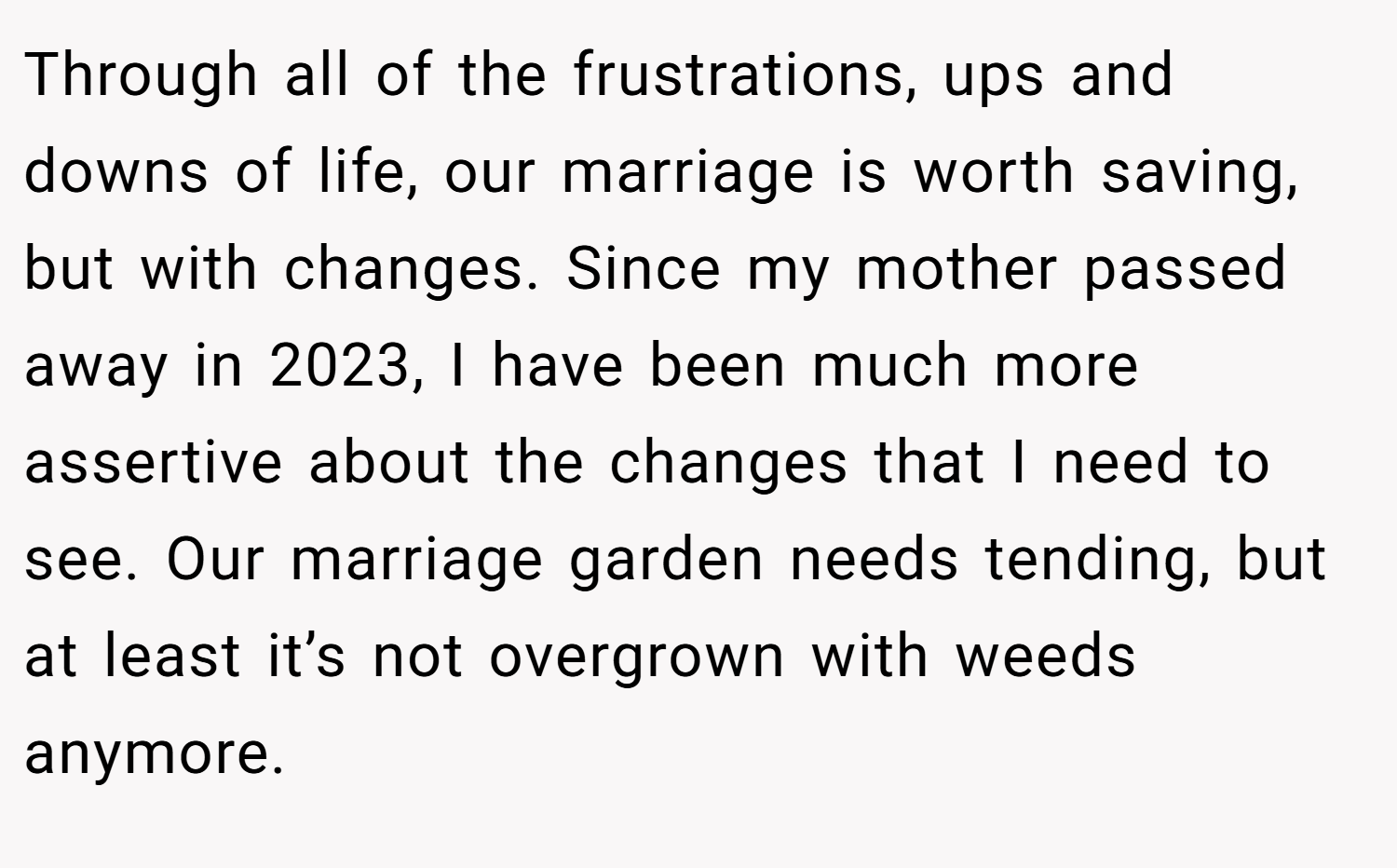 Through all of the frustrations, ups and downs of life, our marriage is worth saving, but with changes. Since my mother passed away in 2023, I have been much more assertive about the changes that I need to see. Our marriage garden needs tending, but at least it’s not overgrown with weeds anymore.