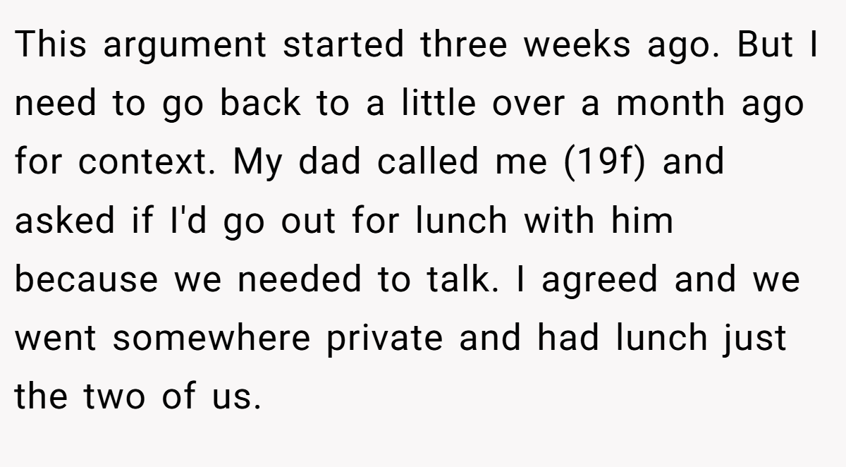 This argument started three weeks ago. But I need to go back to a little over a month ago for context. My dad called me (19f) and asked if I'd go out for lunch with him because we needed to talk. I agreed and we went somewhere private and had lunch just the two of us.