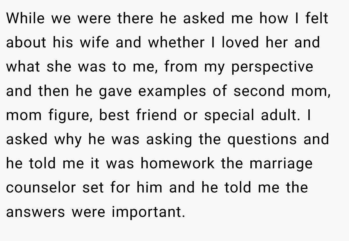 While we were there he asked me how I felt about his wife and whether I loved her and what she was to me, from my perspective and then he gave examples of second mom, mom figure, best friend or special adult. I asked why he was asking the questions and he told me it was homework the marriage counselor set for him and he told me the answers were important.
