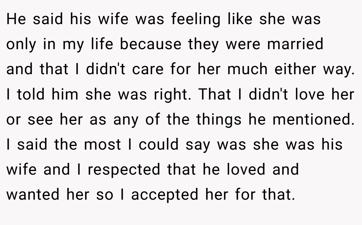 He said his wife was feeling like she was only in my life because they were married and that I didn't care for her much either way. I told him she was right. That I didn't love her or see her as any of the things he mentioned. I said the most I could say was she was his wife and I respected that he loved and wanted her so I accepted her for that.