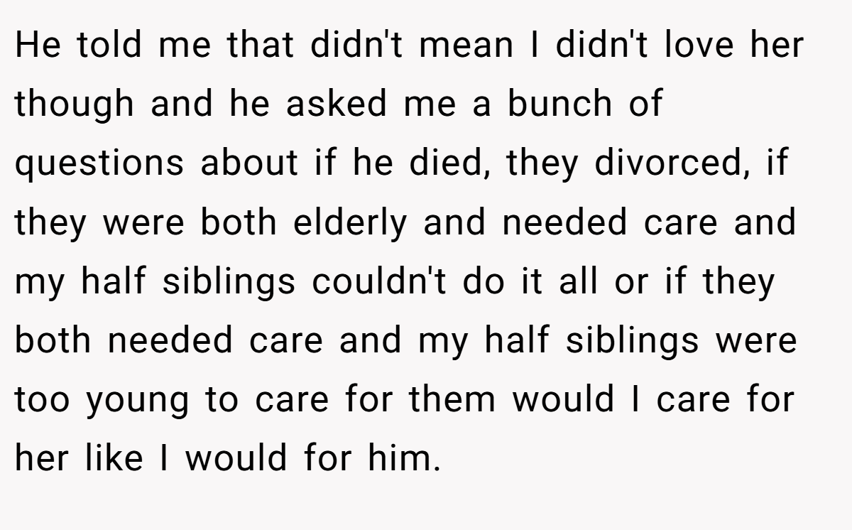 He told me that didn't mean I didn't love her though and he asked me a bunch of questions about if he died, they divorced, if they were both elderly and needed care and my half siblings couldn't do it all or if they both needed care and my half siblings were too young to care for them would I care for her like I would for him.