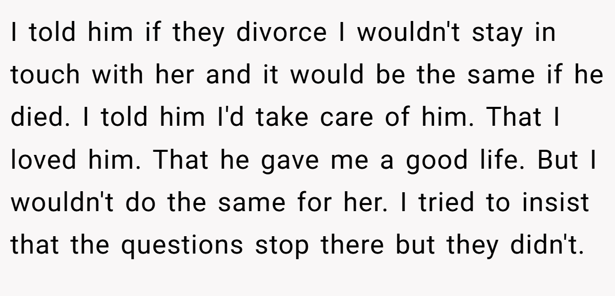 I told him if they divorce I wouldn't stay in touch with her and it would be the same if he died. I told him I'd take care of him. That I loved him. That he gave me a good life. But I wouldn't do the same for her. I tried to insist that the questions stop there but they didn't.