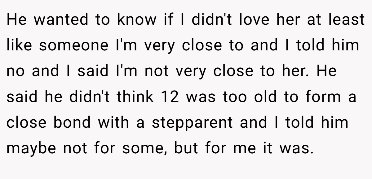 He wanted to know if I didn't love her at least like someone I'm very close to and I told him no and I said I'm not very close to her. He said he didn't think 12 was too old to form a close bond with a stepparent and I told him maybe not for some, but for me it was.