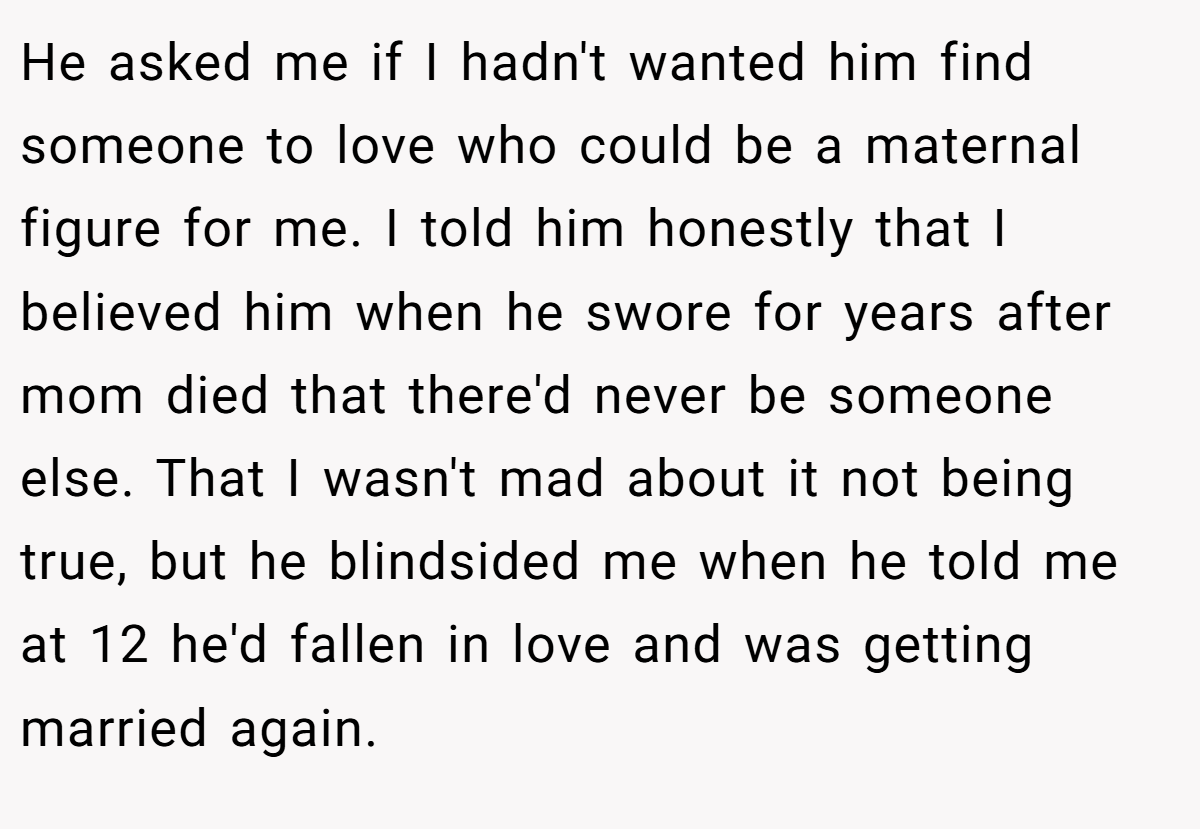 He asked me if I hadn't wanted him find someone to love who could be a maternal figure for me. I told him honestly that I believed him when he swore for years after mom died that there'd never be someone else. That I wasn't mad about it not being true, but he blindsided me when he told me at 12 he'd fallen in love and was getting married again.