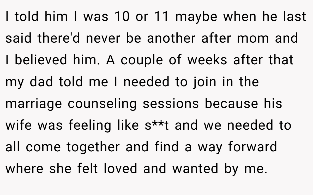 I told him I was 10 or 11 maybe when he last said there'd never be another after mom and I believed him. A couple of weeks after that my dad told me I needed to join in the marriage counseling sessions because his wife was feeling like s**t and we needed to all come together and find a way forward where she felt loved and wanted by me.