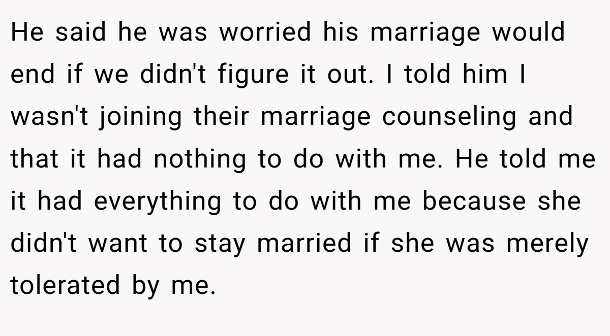 He said he was worried his marriage would end if we didn't figure it out. I told him I wasn't joining their marriage counseling and that it had nothing to do with me. He told me it had everything to do with me because she didn't want to stay married if she was merely tolerated by me.