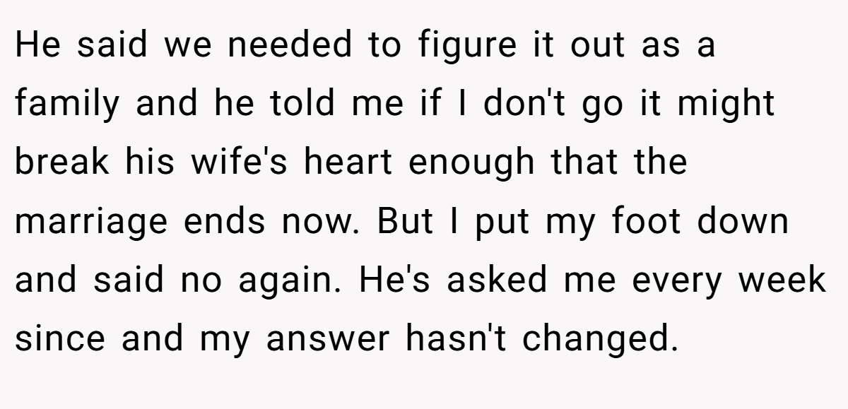 He said we needed to figure it out as a family and he told me if I don't go it might break his wife's heart enough that the marriage ends now. But I put my foot down and said no again. He's asked me every week since and my answer hasn't changed.