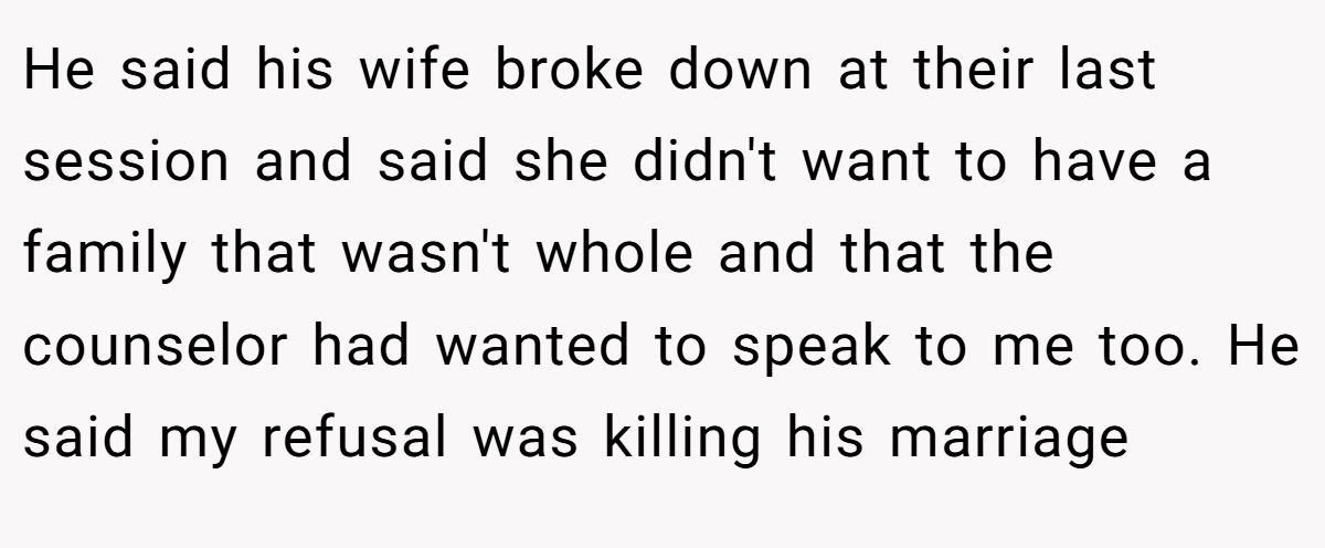 He said his wife broke down at their last session and said she didn't want to have a family that wasn't whole and that the counselor had wanted to speak to me too. He said my refusal was killing his marriage
