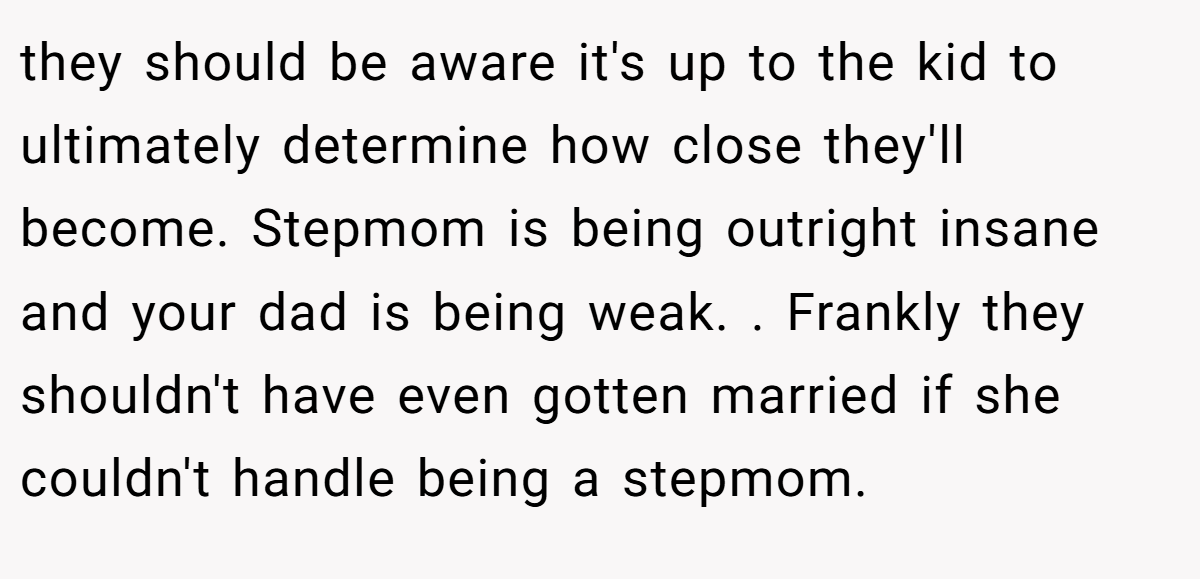 they should be aware it's up to the kid to ultimately determine how close they'll become. Stepmom is being outright insane and your dad is being weak. . Frankly they shouldn't have even gotten married if she couldn't handle being a stepmom.