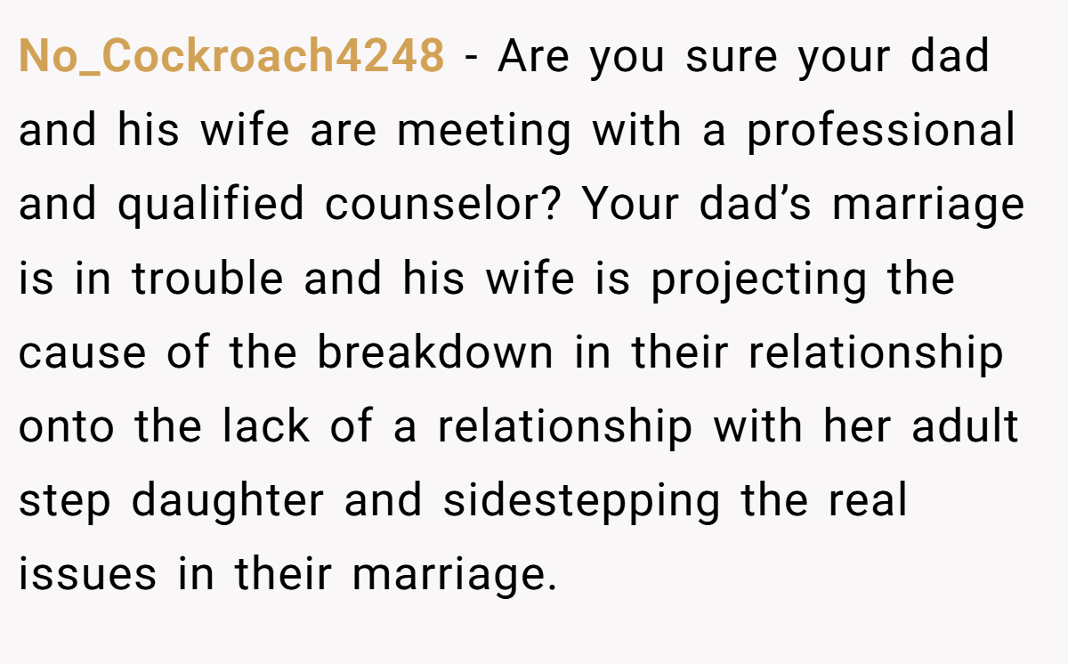 No_Cockroach4248 − Are you sure your dad and his wife are meeting with a professional and qualified counselor? Your dad’s marriage is in trouble and his wife is projecting the cause of the breakdown in their relationship onto the lack of a relationship with her adult step daughter and sidestepping the real issues in their marriage.