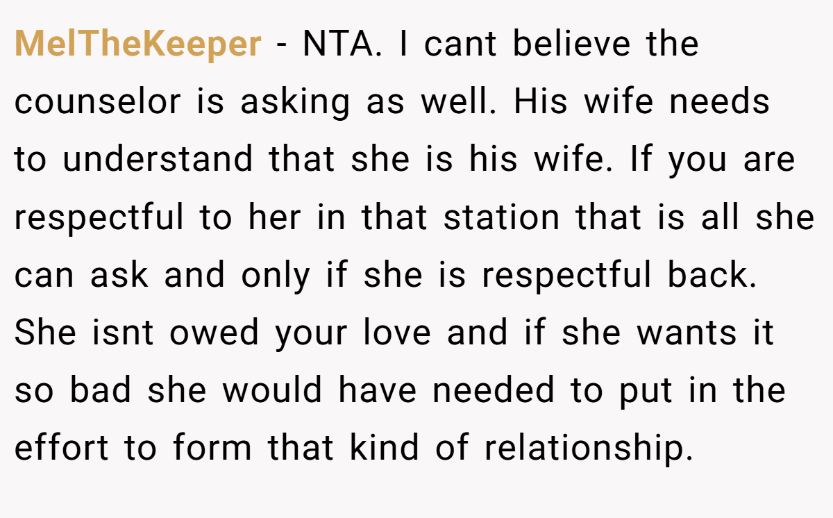 MelTheKeeper − NTA. I cant believe the counselor is asking as well. His wife needs to understand that she is his wife. If you are respectful to her in that station that is all she can ask and only if she is respectful back. She isnt owed your love and if she wants it so bad she would have needed to put in the effort to form that kind of relationship.