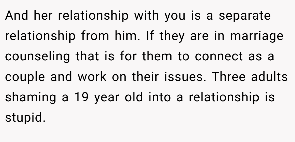 And her relationship with you is a separate relationship from him. If they are in marriage counseling that is for them to connect as a couple and work on their issues. Three adults shaming a 19 year old into a relationship is stupid.