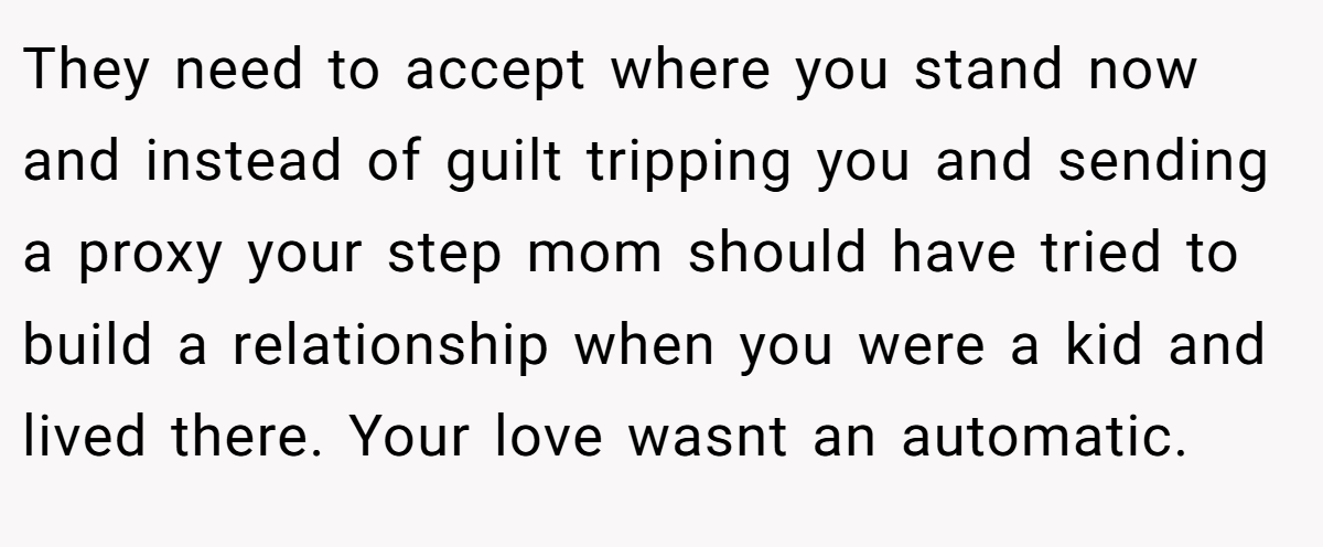 They need to accept where you stand now and instead of guilt tripping you and sending a proxy your step mom should have tried to build a relationship when you were a kid and lived there. Your love wasnt an automatic.