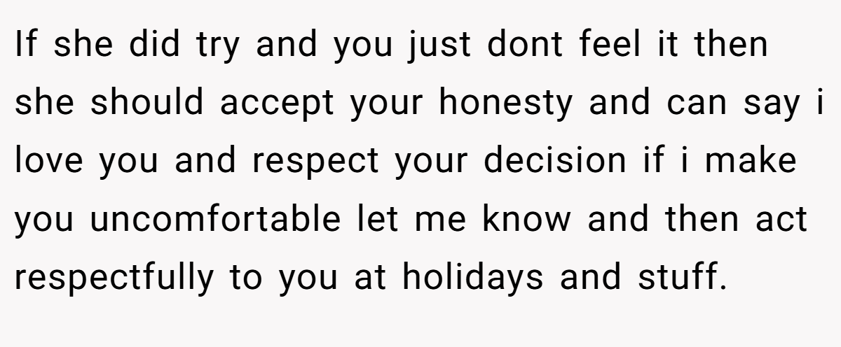 If she did try and you just dont feel it then she should accept your honesty and can say i love you and respect your decision if i make you uncomfortable let me know and then act respectfully to you at holidays and stuff.