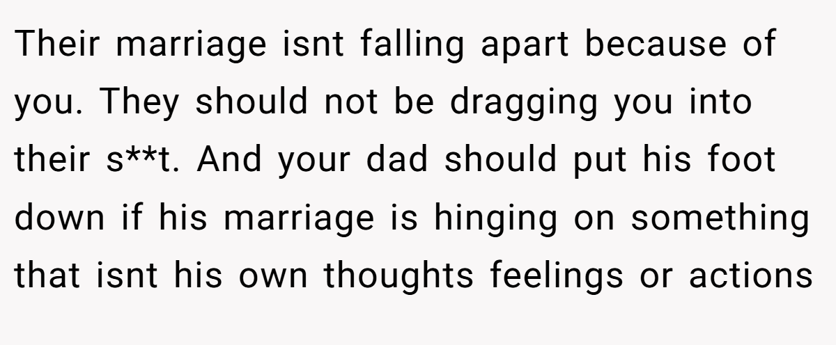 Their marriage isnt falling apart because of you. They should not be dragging you into their s**t. And your dad should put his foot down if his marriage is hinging on something that isnt his own thoughts feelings or actions