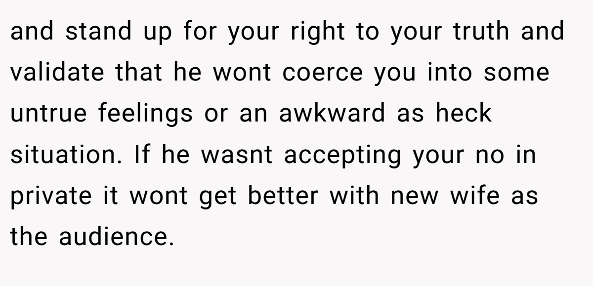 and stand up for your right to your truth and validate that he wont coerce you into some untrue feelings or an awkward as heck situation. If he wasnt accepting your no in private it wont get better with new wife as the audience.