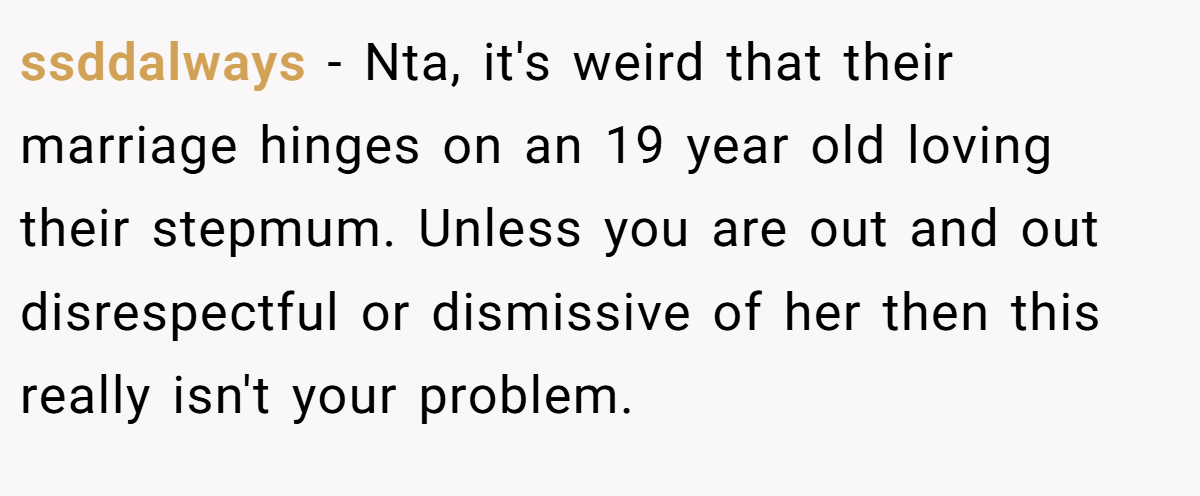 ssddalways − Nta, it's weird that their marriage hinges on an 19 year old loving their stepmum. Unless you are out and out disrespectful or dismissive of her then this really isn't your problem.