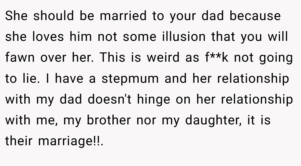 She should be married to your dad because she loves him not some illusion that you will fawn over her. This is weird as f**k not going to lie. I have a stepmum and her relationship with my dad doesn't hinge on her relationship with me, my brother nor my daughter, it is their marriage!!.